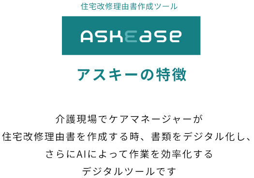 アスキーの特徴 介護現場でケアマネージャーが住宅改修理由書を作成する時、書類をデジタル化し、さらにAIによって作業を効率化するデジタルツールです